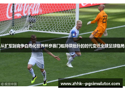 从扩军到竞争白热化世界杯参赛门槛持续抬升的时代变迁全球足球格局