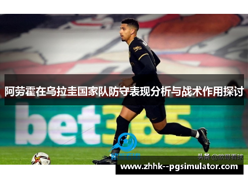 阿劳霍在乌拉圭国家队防守表现分析与战术作用探讨