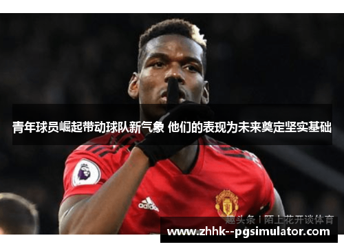 青年球员崛起带动球队新气象 他们的表现为未来奠定坚实基础