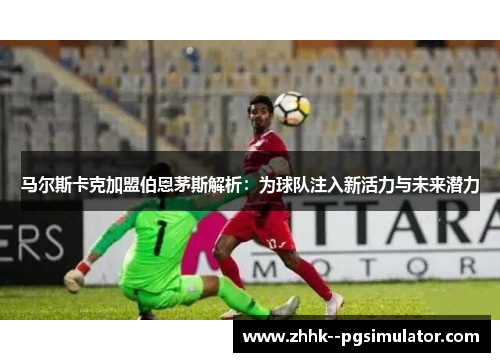 马尔斯卡克加盟伯恩茅斯解析：为球队注入新活力与未来潜力